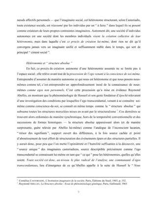 nœuds affectifs personnels — que l’imaginaire social, cet hétéronome structurant, selon Castoriadis,
toute existence sociale, est réassumé par les individus par un “ à faire ” dans lequel ils se posent
comme créateurs de leurs propres contraintes imaginaires. Autrement dit, une société d’individus
autonomes est une société dont les membres individuels visent la création collective de leur
hétéronomie, mais dans laquelle c’est ce procès de création lui-même, dont rien ne dit qu’il
convergera jamais vers un imaginaire unifié et suffisamment stable dans le temps, qui sert de
principal “ ciment social ”.


            Hétéronomie et “ structure absolue ”
            En fait, ce procès de création autonome d’une hétéronomie assumée ne se limite pas à
l’espace social ; elle relève avant tout de la procession de l’ego venant à la conscience de soi-même.
Entreprendre d’assumer de manière autonome ce qui nous est hétéronome et que nous posons nous-
mêmes comme tel, c’est entreprendre un approfondissement inouï de la connaissance de nous-
mêmes comme egos non personnels. C’est cette procession qu’a mise en évidence Raymond
Abellio, en montrant que la phénoménologie de Husserl et son geste fondateur d’épochè relevaient
d’une investigation des conditions par lesquelles l’ego transcendantal, venant à se connaître soi-
même comme conscience-de-soi, se connaît en même temps comme la “ structure absolue ” qui
                                                                                                  3
subsume toutes les structures morcelées mises en avant par le structuralisme . Ces dernières se
trouvent alors ordonnées de manière synchronique, hors de la temporalité conventionnelle et des
successions de formes historiques — la structure absolue apparaissant alors (et de manière
surprenante, guère relevée par Abellio lui-même) comme l’analogue de l’inconscient lacanien,
“ trésor des signifiants ”, support ouvert des différences, à la fois source cachée et point
d’aboutissement de tout effort de structuration des événements épars et des structures partielles. Il
y aurait donc, pour peu que l’on mette l’opiniâtreté et l’humilité suffisantes à la découvrir, une
“ source unique ” des imaginaires castoriadiens, source descriptible précisément comme l’ego
transcendantal se connaissant lui-même en tant que “ ce qui ” pose les hétéronomies, quelles qu’elles
soient. Toute société est donc, au niveau le plus radical de l’analyse, une communauté d’egos
transcendantaux, lieu d’émergence de ce qu’Abellio appelle à la suite de Husserl le “ Nous



2
    . Cornélius CASTORIADIS , L’Institution imaginaire de la société, Paris, Éditions du Seuil, 1965, p. 152.
3
    . Raymond ABELLIO , La Structure absolue : Essai de phénoménologie génétique, Paris, Gallimard, 1965.


                                                             7
 