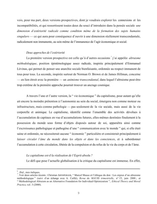 vois, pour ma part, deux versions prospectives, dont je voudrais explorer les connexions et les
incompatibilités, et qui ressortissent toutes deux du souci d’introduire dans la pensée sociale une
dimension d’extériorité radicale comme condition même de la formation des sujets humains
singuliers — ce qui aura pour conséquence d’ouvrir à une dimension réellement transcendantale,
radicalement non immanente, au sein même de l’immanence de l’agir économique et social.


        Deux approches de l’extériorité
                                                                                        7
        La première version prospective est celle qu’à d’autres occasions j’ai appelée altruisme
méthodologique, position épistémologique assez radicale, inspirée principalement d’Emmanuel
Lévinas, qui permet de penser une anarchie sociale bienfaisante, ordonnée au respect immanent de
tous pour tous. La seconde, inspirée surtout de Norman O. Brown et de James Hillman, concerne
— en lien étroit avec la première — un animisme transcendantal, dans lequel l’altruisme peut-être
trop extrême de la première approche pourrait trouver un ancrage cosmique.


        A travers l’une et l’autre version, la “ vie économique ” du capitalisme, pour autant qu’elle
ait encore la moindre prétention à l’autonomie au sein du social, émergera non comme moteur ou
infrastructure, mais comme pathologie — pas seulement de la vie sociale, mais aussi de la vie
corporelle et animique. Le capitalisme, identifié comme l’ensemble des activités dévolues à
l’accumulation de capitaux en vue d’accumulations futures, elles-mêmes destinées finalement à la
possession du monde sous forme d’objets disposés autour de soi, apparaîtra ainsi comme
l’excroissance pathologique et pathogène d’une “ communication avec le monde ” qui, si elle était
saine et ordonnée, ne nécessiterait aucune “ économie ” particulière et consisterait principalement à
laisser circuler l’âme du monde dans les objets et dans les consciences, et à subordonner
l’accumulation à cette circulation, libérée de la compulsion et du refus de la vie du corps et de l’âme.


        Le capitalisme est-il la réalisation de l’Esprit absolu ?
        Le défi que pose l’actuelle globalisation à la critique du capitalisme est immense. En effet,


6
 . Ibid., mes italiques.
7
 . Voir deux articles récents : Christian ARNSPERGER, “ Marcel Mauss et l’éthique du don : Les enjeux d’un altruisme
méthodologique ” (suivi d’un échange avec A. Caillé), Revue du MAUSS trimestrielle, n° 15, juin 2000 ; et
“ Methodological Altruism as an Alternative Foundation for Individual Optimization ”, Ethical Theory and Moral
Practice, vol. 3 (2000).


                                                        9
 
