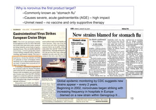 Why is norovirus the first product target?
–Commonly known as “stomach flu”
–Causes severe, acute gastroenteritis (AGE) – high impact
–Unmet need – no vaccine and only supportive therapy
Global epidemic monitoring by CDC suggests new
strains appear ~ every 2 years.
Beginning in 2002, noroviruses began striking with
increasing frequency in hospitals in Europe
…blamed on a new strain within Genogroup II…
Global epidemic monitoring by CDC suggests new
strains appear ~ every 2 years.
Beginning in 2002, noroviruses began striking with
increasing frequency in hospitals in Europe
…blamed on a new strain within Genogroup II…
13
 