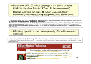 – Noroviruses afflict 23 million people/yr in US; similar or higher
incidence elsewhere (possibly 2nd only to the common cold)
– Hospital outbreaks can cost ~$1 million to control (facility
disinfection; supply re-stocking; lost productivity; Source JHMC)
– Noroviruses afflict 23 million people/yr in US; similar or higher
incidence elsewhere (possibly 2nd only to the common cold)
– Hospital outbreaks can cost ~$1 million to control (facility
disinfection; supply re-stocking; lost productivity; Source JHMC)
J. Hospital Infections. May 2000; 45, 1-10 Management of hospital outbreaks of gastro-enteritis due to small round structured viruses Report of
the public health laboratory service viral gastro enteritis working group.
(Noroviruses) are the most common cause of outbreaks of gastro-enteritis in hospitals and also cause outbreaks in other settings such as schools, hotels,
nursing homes and cruise ships. Hospital outbreaks often lead to ward closure and major disruption in hospital activity. Outbreaks usually affect both
patients and staff, sometimes with attack rates in excess of 50%. For this reason, staff shortages can be severe, particularly if several wards are involved
at the same time. ………….
J. Medical Virology. 2005. 45; 61 - 67 Epidemiology of Norwalk virus during an outbreak of acute gastroenteritis aboard a US aircraft carrier
A large outbreak of acute gastroenteritis occurred over a 5-week period aboard an aircraft carrier. The estimated cumulative attack rate was 13% among
the 4,500-man crew…….
– US Military operations have been repeatedly affected by norovirus
outbreaks
– US Military operations have been repeatedly affected by norovirus
outbreaks
14
 