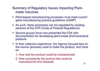 Summary of Regulatory Issues Impacting Plant-
made Vaccines
 Plant-based manufacturing processes must meet current
good manufacturing practice guidelines (cGMP)
 As such, these processes can be regulated by existing
sections of the CFR (Code of Federal Regulations)
 Several groups have now presented the FDA with
documentation for developing plant-made pharmaceutical
products
 In their collective experience, the Agency focused less on
the source (process) used to make the product, and more
on
1. How well the product could be characterized
2. How consistently the product lots could be
manufactured and released 22
 