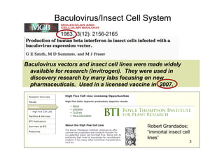 Baculovirus/Insect Cell System
1983. 3(12): 2156-2165
Robert Grandados;
“immortal insect cell
lines”
Baculovirus vectors and insect cell lines were made widely
available for research (Invitrogen). They were used in
discovery research by many labs focusing on new
pharmaceuticals. Used in a licensed vaccine in 2007.
3
 