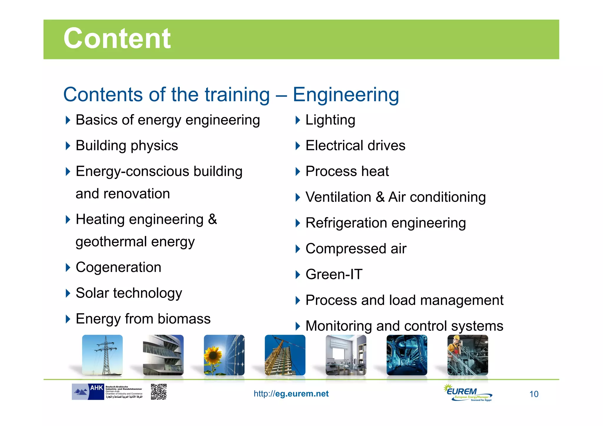 Content
Contents of the training – Engineering
 Basics of energy engineering          Lighting
 Building physics                      Electrical drives
 Energy-conscious building             Process heat
  and renovation                        Ventilation & Air conditioning
 Heating engineering &                 Refrigeration engineering
  geothermal energy                     Compressed air
 Cogeneration                          Green-IT
 Solar technology                      Process and load management
 Energy from biomass                   Monitoring and control systems



                              http://eg.eurem.net                         10
 