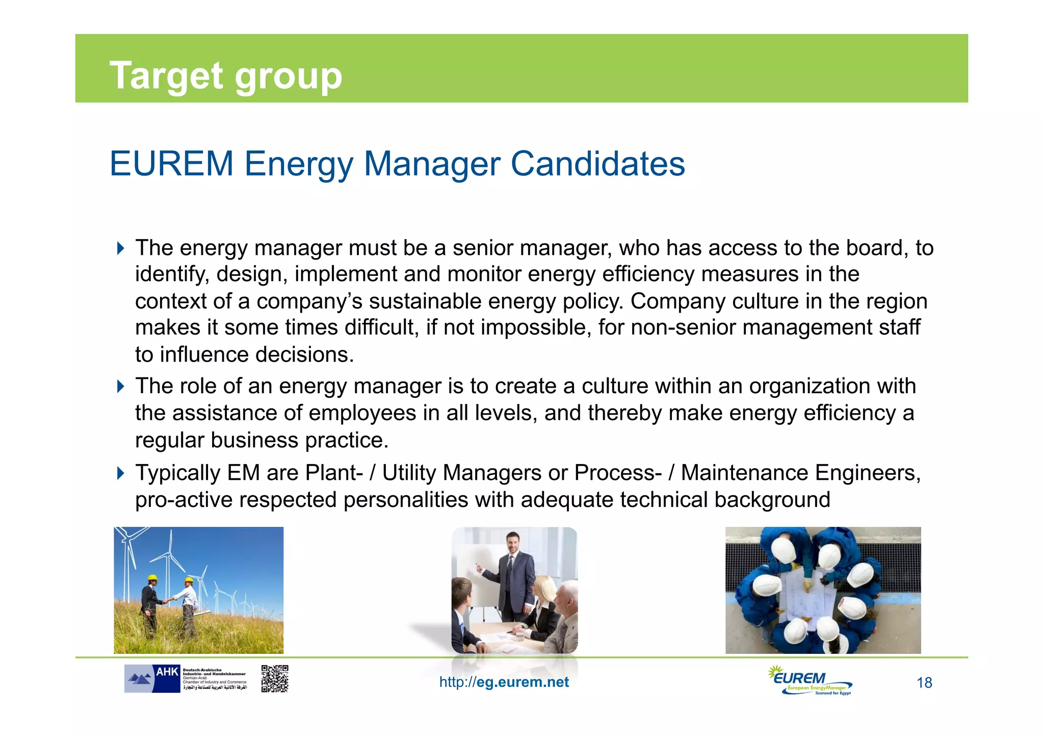 Target group

EUREM Energy Manager Candidates

 The energy manager must be a senior manager, who has access to the board, to
  identify, design, implement and monitor energy efficiency measures in the
  context of a company’s sustainable energy policy. Company culture in the region
  makes it some times difficult, if not impossible, for non-senior management staff
  to influence decisions.
 The role of an energy manager is to create a culture within an organization with
  the assistance of employees in all levels, and thereby make energy efficiency a
  regular business practice.
 Typically EM are Plant- / Utility Managers or Process- / Maintenance Engineers,
  pro-active respected personalities with adequate technical background




                                 http://eg.eurem.net                             18
 