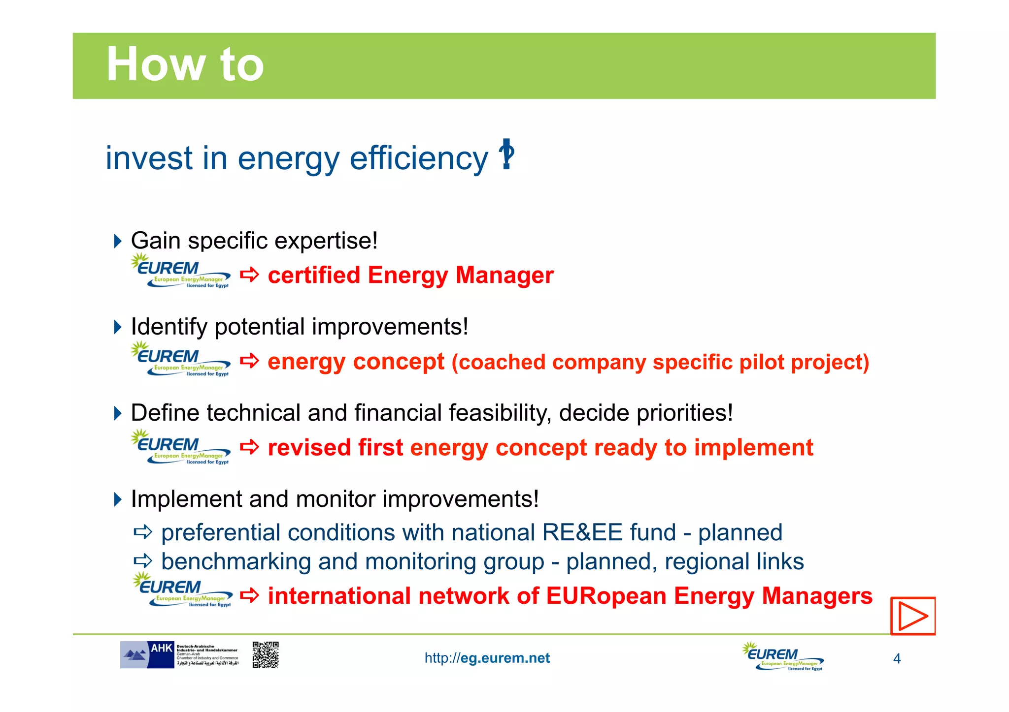 How to
                            !
invest in energy efficiency ?

 Gain specific expertise!
           a certified Energy Manager

 Identify potential improvements!
             a energy concept (coached company specific pilot project)

 Define technical and financial feasibility, decide priorities!
            a revised first energy concept ready to implement

 Implement and monitor improvements!
  a preferential conditions with national RE&EE fund - planned
  a benchmarking and monitoring group - planned, regional links
            a international network of EURopean Energy Managers

                             http://eg.eurem.net                          4
 
