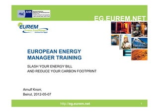 EG.EUREM.NET



  EUROPEAN ENERGY
  MANAGER TRAINING
  SLASH YOUR ENERGY BILL
  AND REDUCE YOUR CARBON FOOTPRINT




Arnulf Knorr,
Beirut, 2012-05-07

                     http://eg.eurem.net
                          http://eg.eurem.net             1
 