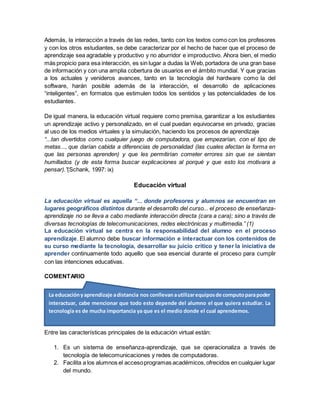 Además, la interacción a través de las redes, tanto con los textos como con los profesores
y con los otros estudiantes, se debe caracterizar por el hecho de hacer que el proceso de
aprendizaje sea agradable y productivo y no aburridor e improductivo. Ahora bien, el medio
más propicio para esa interacción, es sin lugar a dudas la Web,portadora de una gran base
de información y con una amplia cobertura de usuarios en el ámbito mundial. Y que gracias
a los actuales y venideros avances, tanto en la tecnología del hardware como la del
software, harán posible además de la interacción, el desarrollo de aplicaciones
“inteligentes”, en formatos que estimulen todos los sentidos y las potencialidades de los
estudiantes.
De igual manera, la educación virtual requiere como premisa, garantizar a los estudiantes
un aprendizaje activo y personalizado, en el cual puedan equivocarse en privado, gracias
al uso de los medios virtuales y la simulación, haciendo los procesos de aprendizaje
“...tan divertidos como cualquier juego de computadora, que empezarían, con el tipo de
metas..., que darían cabida a diferencias de personalidad (las cuales afectan la forma en
que las personas aprenden) y que les permitirían cometer errores sin que se sientan
humillados (y de esta forma buscar explicaciones al porqué y que esto los motivara a
pensar).”(Schank, 1997: ix)
Educación virtual
La educación virtual es aquella “... donde profesores y alumnos se encuentran en
lugares geográficos distintos durante el desarrollo del curso... el proceso de enseñanza-
aprendizaje no se lleva a cabo mediante interacción directa (cara a cara); sino a través de
diversas tecnologías de telecomunicaciones, redes electrónicas y multimedia.” (1)
La educación virtual se centra en la responsabilidad del alumno en el proceso
aprendizaje. El alumno debe buscar información e interactuar con los contenidos de
su curso mediante la tecnología, desarrollar su juicio crítico y tener la iniciativa de
aprender continuamente todo aquello que sea esencial durante el proceso para cumplir
con las intenciones educativas.
COMENTARIO
Además, se apoya en el desarrollo de equipos de colaboración a través de la red, para que
compartan experiencias y se apoyen mutuamente en el desarrollo de su proceso de
aprendizaje, supliendo de alguna manera la no presencialidad física.
Entre las características principales de la educación virtual están:
1. Es un sistema de enseñanza-aprendizaje, que se operacionaliza a través de
tecnología de telecomunicaciones y redes de computadoras.
2. Facilita a los alumnos el accesoprogramas académicos,ofrecidos en cualquier lugar
del mundo.
La educaciónyaprendizaje adistancia nos conllevanautilizarequiposde computoparapoder
interactuar, cabe mencionar que todo esto depende del alumno el que quiera estudiar. La
tecnología es de mucha importancia ya que es el medio donde el cual aprendemos.
 