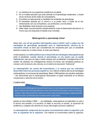 3. La cobertura de sus programas académicos es global.
4. Es un modelo educativo que está centrado en el aprendizaje colaborativo, a través
de los servicios de las redes de computadoras.
5. El profesor es básicamente un facilitador de ambientes de aprendizaje.
6. El estudiante aprende por sí mismo y a su propio ritmo, a través de la red,
interactuando con sus compañeros, sus profesores y con los textos.
7. Hay flexibilidad tanto temporal como espacial.
8. Debe haber una permanente retroalimentación sobre el desempeño del alumno, lo
mismo que una respuesta inmediata a las consultas.
Metacognición y aprendizaje virtual
Ahora bien, uno de los grandes interrogantes esta en definir cuál o cuáles son las
estrategias de aprendizaje apropiadas para la implementación efectiva de la
educación virtual, es decir que competencias son necesarias para que un estudiante
aprenda a través de un medio virtual, en este caso Internet.
A este respecto, es viable plantear que el desarrollo de estrategias metacognitivas por
parte el estudiante, cuando aborda el aprendizaje, es una opción que se puede
implementar, pero que sin lugar a dudas requiere que se adelanten investigaciones en tal
sentido. No obstante, las investigaciones hechas a la fecha, dan resultados positivos en
campos como la lectura y las ciencias, en el sistema de educación “tradicional”.
La metacognición da cuenta del conocimiento y el control que los individuos
desarrollan sobre sus procesoscognitivos. Con relación al efecto del uso de estrategias
metacognitivas, en el procesode aprendizaje, Baker (1995) plantea que estudios realizados
“...han demostrado que la metacognición desempeña un papel importante en la efectiva
comprensión y retención de los textos.”
COMENTARIO
Y esto es válido para todas las áreas relacionadas con los procesos cognitivos. Como lo
plantea el mismo Baker (1995), “... las habilidades metacognitivas son aplicables no sólo a
la lectura sino también a la escritura, el habla la escucha, el estudio, la resolución de
problemas y cualquier otro dominio en el que intervengan procesos cognitivos”.
La metacognición comprende de una parte, el conocimiento sobre la cognición y de
otra, la regulación de la cognición. Con relación al conocimiento sobre la cognición,
En este tema de Metacognición se puede decirque es la autorregulación del aprendizaje,esel
darse cuentalo que estasaprendiendo,el estar cocientede cómolohaces,lobienylomal que
lohaces.Todo estoespara tenermejorestécnicas,mejorcontrol de tiempo, laorganizaciónde
hacer las cosas y la atención que le puedes poner lo que haces.
 