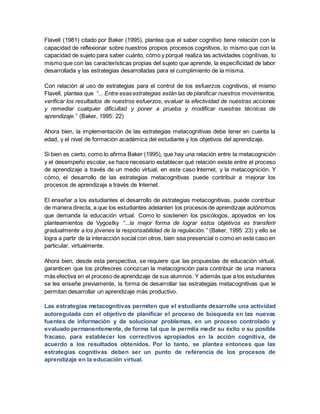 Flavell (1981) citado por Baker (1995), plantea que el saber cognitivo tiene relación con la
capacidad de reflexionar sobre nuestros propios procesos cognitivos, lo mismo que con la
capacidad de sujeto para saber cuánto, cómo y porqué realiza las actividades cognitivas, lo
mismo que con las características propias del sujeto que aprende, la especificidad de labor
desarrollada y las estrategias desarrolladas para el cumplimiento de la misma.
Con relación al uso de estrategias para el control de los esfuerzos cognitivos, el mismo
Flavell, plantea que “... Entre esas estrategias están las de planificar nuestros movimientos,
verificar los resultados de nuestros esfuerzos, evaluar la efectividad de nuestras acciones
y remediar cualquier dificultad y poner a prueba y modificar nuestras técnicas de
aprendizaje.” (Baker, 1995: 22)
Ahora bien, la implementación de las estrategias metacognitivas debe tener en cuenta la
edad, y el nivel de formación académica del estudiante y los objetivos del aprendizaje.
Si bien es cierto, como lo afirma Baker (1995), que hay una relación entre la metacognición
y el desempeño escolar, se hace necesario establecer qué relación existe entre el proceso
de aprendizaje a través de un medio virtual, en este caso Internet, y la metacognición. Y
cómo, el desarrollo de las estrategias metacognitivas puede contribuir a mejorar los
procesos de aprendizaje a través de Internet.
El enseñar a los estudiantes el desarrollo de estrategias metacognitivas, puede contribuir
de manera directa, a que los estudiantes adelanten los procesos de aprendizaje autónomos
que demanda la educación virtual. Como lo sostienen los psicólogos, apoyados en los
planteamientos de Vygostky “...la mejor forma de lograr estos objetivos es transferir
gradualmente a los jóvenes la responsabilidad de la regulación.” (Baker, 1995: 23) y ello se
logra a partir de la interacción social con otros, bien sea presencial o como en este caso en
particular, virtualmente.
Ahora bien, desde esta perspectiva, se requiere que las propuestas de educación virtual,
garanticen que los profesores conozcan la metacognición para contribuir de una manera
más efectiva en el proceso de aprendizaje de sus alumnos. Y además que a los estudiantes
se les enseñe previamente, la forma de desarrollar las estrategias metacognitivas que le
permitan desarrollar un aprendizaje más productivo.
Las estrategias metacognitivas permiten que el estudiante desarrolle una actividad
autoregulada con el objetivo de planificar el proceso de búsqueda en las nuevas
fuentes de información y de solucionar problemas, en un proceso controlado y
evaluado permanentemente, de forma tal que le permita medir su éxito o su posible
fracaso, para establecer los correctivos apropiados en la acción cognitiva, de
acuerdo a los resultados obtenidos. Por lo tanto, se plantea entonces que las
estrategias cognitivas deben ser un punto de referencia de los procesos de
aprendizaje en la educación virtual.
 