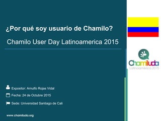 ¿Por qué soy usuario de Chamilo?
Expositor: Arnulfo Rojas Vidal
Chamilo User Day Latinoamerica 2015
Fecha: 24 de Octubre 2015
Sede: Universidad Santiago de Cali
 