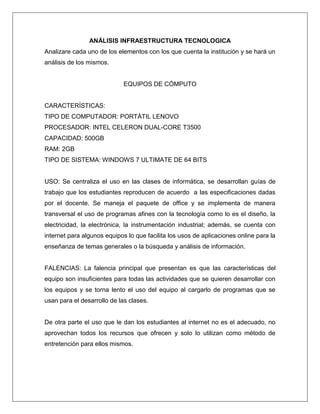 ANÁLISIS INFRAESTRUCTURA TECNOLOGICA
Analizare cada uno de los elementos con los que cuenta la institución y se hará un
análisis de los mismos.
EQUIPOS DE CÓMPUTO
CARACTERÍSTICAS:
TIPO DE COMPUTADOR: PORTÁTIL LENOVO
PROCESADOR: INTEL CELERON DUAL-CORE T3500
CAPACIDAD: 500GB
RAM: 2GB
TIPO DE SISTEMA: WINDOWS 7 ULTIMATE DE 64 BITS
USO: Se centraliza el uso en las clases de informática, se desarrollan guías de
trabajo que los estudiantes reproducen de acuerdo a las especificaciones dadas
por el docente. Se maneja el paquete de office y se implementa de manera
transversal el uso de programas afines con la tecnología como lo es el diseño, la
electricidad, la electrónica, la instrumentación industrial; además, se cuenta con
internet para algunos equipos lo que facilita los usos de aplicaciones online para la
enseñanza de temas generales o la búsqueda y análisis de información.
FALENCIAS: La falencia principal que presentan es que las características del
equipo son insuficientes para todas las actividades que se quieren desarrollar con
los equipos y se torna lento el uso del equipo al cargarlo de programas que se
usan para el desarrollo de las clases.
De otra parte el uso que le dan los estudiantes al internet no es el adecuado, no
aprovechan todos los recursos que ofrecen y solo lo utilizan como método de
entretención para ellos mismos.
 