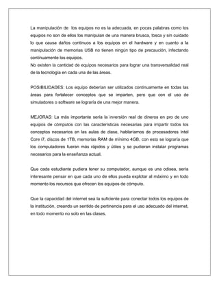 La manipulación de los equipos no es la adecuada, en pocas palabras como los
equipos no son de ellos los manipulan de una manera brusca, tosca y sin cuidado
lo que causa daños continuos a los equipos en el hardware y en cuanto a la
manipulación de memorias USB no tienen ningún tipo de precaución, infectando
continuamente los equipos.
No existen la cantidad de equipos necesarios para lograr una transversalidad real
de la tecnología en cada una de las áreas.
POSIBILIDADES: Los equipo deberían ser utilizados continuamente en todas las
áreas para fortalecer conceptos que se imparten, pero que con el uso de
simuladores o software se lograría de una mejor manera.
MEJORAS: La más importante sería la inversión real de dineros en pro de uno
equipos de cómputos con las características necesarias para impartir todos los
conceptos necesarios en las aulas de clase, hablaríamos de procesadores Intel
Core i7, discos de 1TB, memorias RAM de mínimo 4GB, con esto se lograría que
los computadores fueran más rápidos y útiles y se pudieran instalar programas
necesarios para la enseñanza actual.
Que cada estudiante pudiera tener su computador, aunque es una odisea, sería
interesante pensar en que cada uno de ellos pueda explotar al máximo y en todo
momento los recursos que ofrecen los equipos de cómputo.
Que la capacidad del internet sea la suficiente para conectar todos los equipos de
la institución, creando un sentido de pertinencia para el uso adecuado del internet,
en todo momento no solo en las clases.
 
