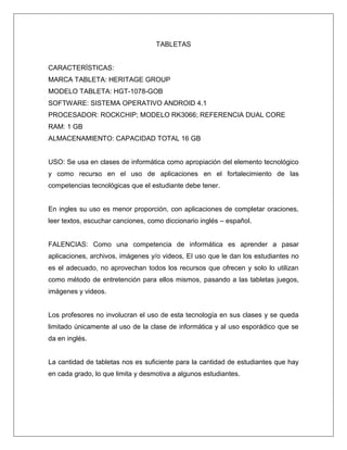 TABLETAS
CARACTERÍSTICAS:
MARCA TABLETA: HERITAGE GROUP
MODELO TABLETA: HGT-1078-GOB
SOFTWARE: SISTEMA OPERATIVO ANDROID 4.1
PROCESADOR: ROCKCHIP; MODELO RK3066; REFERENCIA DUAL CORE
RAM: 1 GB
ALMACENAMIENTO: CAPACIDAD TOTAL 16 GB
USO: Se usa en clases de informática como apropiación del elemento tecnológico
y como recurso en el uso de aplicaciones en el fortalecimiento de las
competencias tecnológicas que el estudiante debe tener.
En ingles su uso es menor proporción, con aplicaciones de completar oraciones,
leer textos, escuchar canciones, como diccionario inglés – español.
FALENCIAS: Como una competencia de informática es aprender a pasar
aplicaciones, archivos, imágenes y/o videos, El uso que le dan los estudiantes no
es el adecuado, no aprovechan todos los recursos que ofrecen y solo lo utilizan
como método de entretención para ellos mismos, pasando a las tabletas juegos,
imágenes y videos.
Los profesores no involucran el uso de esta tecnología en sus clases y se queda
limitado únicamente al uso de la clase de informática y al uso esporádico que se
da en inglés.
La cantidad de tabletas nos es suficiente para la cantidad de estudiantes que hay
en cada grado, lo que limita y desmotiva a algunos estudiantes.
 