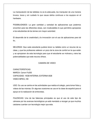 La manipulación de las tabletas no es la adecuada, los manipulan de una manera
brusca, tosca y sin cuidado lo que causa daños continuos a los equipos en el
hardware.
POSIBILIDADES: La gran cantidad y variedad de aplicaciones que podemos
encontrar para las diferentes áreas, son incalculables lo que permitiría apropiarse
a los estudiantes de los temas con mayor autoridad.
El desarrollo de la creatividad y la innovación con el uso de aplicaciones para tal
fin.
MEJORAS: Que cada estudiante pudiera tener su tableta como un recurso de su
clase, y que los profesores salieran un poco de la zona de confort en la que están
y se apropiaran de esta tecnología para que el estudiante se motivara y viera las
potencialidades que este recurso ofrece.
CAMARA DE VIDEO
CARACTERÍSTICAS:
MARCA: Canon Fs300
CAPACIDAD: 16GB INTERNA; EXTERNA 8GB
VIDEO MPEG, HD
USO: Su uso se centra en las actividades que realiza el colegio, para tomar fotos y
videos de las mismas. En algunas ocasiones se usa en la clase de español para el
apoyo en la realización de entrevistas.
FALENCIAS: Una de las falencias principales es que el uso de este tipo de
cámaras por los avances tecnológicos ya está mandado a recoger ya que muchos
celulares cuentan con tecnología mejor que esta.
 