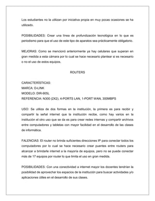 Los estudiantes no la utilizan por iniciativa propia en muy pocas ocasiones se ha
utilizado.
POSIBILIDADES: Crear una línea de profundización tecnológica en lo que es
periodismo para que el uso de este tipo de aparatos sea prácticamente obligatorio.
MEJORAS: Como se mencionó anteriormente ya hay celulares que superan en
gran medida a esta cámara por lo cual se hace necesario plantear si es necesario
o no el uso de estos equipos.
ROUTERS
CARACTERÍSTICAS:
MARCA: D-LINK
MODELO: DIR-905L
REFERENCIA: N300 (2X2), 4-PORTS LAN, 1-PORT WAN, 300MBPS
USO: Se utiliza de dos formas en la institución, la primera es para recibir y
compartir la señal internet que la institución recibe, como hay varios en la
institución el otro uso que se da es para crear redes internas y compartir archivos
entre computadores y tabletas con mayor facilidad en el desarrollo de las clases
de informática.
FALENCIAS: El router no brinda suficientes direcciones IP para conectar todos los
computadores por lo cual se hace necesario crear puentes entre routers para
alcanzar a brindarle internet a la mayoría de equipos, pero no se puede conectar
más de 17 equipos por router lo que limita el uso en gran medida.
POSIBILIDADES: Con una conectividad a internet mayor los docentes tendrían la
posibilidad de aprovechar los espacios de la institución para buscar actividades y/o
aplicaciones útiles en el desarrollo de sus clases.
 