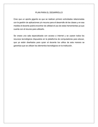 PLAN PARA EL DESARROLLO
Creo que un aporte gigante es que se realicen primero actividades relacionadas
con la gestión de aplicaciones y/o recurso para el desarrollo de las clases y en esa
medida el docente podrá encontrar de utilidad el uso de estas herramientas ya que
cuenta con el recurso para utilizarlo.
Se creara una sala especializada con acceso a internet y se usaran todos los
recursos tecnológicos dispuestos en la plataforma de computadores para educar,
que ya están diseñados para quien el docente los utilice de esta manera se
garantiza que se utilizan los elementos tecnológicos en la institución.
 