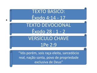 TEXTO BASICO:
• E          Êxodo 4:14 - 17
           TEXTO DEVOCIONAL
             Êxodo 28 : 1 - 2
            VERSÍCULO CHAVE
                 1Pe 2:9
      “Vós porém, sois raça eleita, sarcedócio
      real, nação santa, povo de propriedade
                exclusiva de Deus”
 