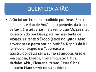 QUEM ERA ARÃO
• Arão foi um homem escolhido por Deus. Era o
  filho mais velho de Anrão e Joquebede, da tribo
  de Levi. Era três anos mais velho que Moisés mas
  foi escolhido por Deus para ser assistente de
  Moisés. Durante o Êxodo (saída do Egito), Arão
  deveria ser o porta-voz de Moisés. Depois da lei
  ter sido entregue e o Tabernáculo
  construído, devia ser o sumo sacerdote. Arão e
  sua esposa, Eliseba, tiveram quatro filhos:
  Nadabe, Abiu, Eleazar e Itamar. Esses filhos
  também iriam servir no sacerdócio.
 