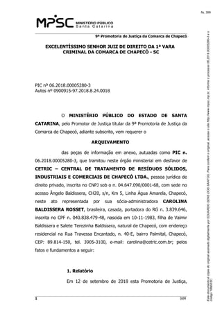 EstedocumentoécópiadooriginalassinadodigitalmenteporEDUARDOSENSDOSSANTOS.Paraconferirooriginal,acesseositehttp://www.mpsc.mp.br,informeoprocesso06.2018.00005280-3eo
código188EE5C.
fls. 399
9ª Promotoria de Justiça da Comarca de Chapecó
1 IKM
EXCELENTÍSSIMO SENHOR JUIZ DE DIREITO DA 1ª VARA
CRIMINAL DA COMARCA DE CHAPECÓ - SC
PIC nº 06.2018.00005280-3
Autos nº 0900915-97.2018.8.24.0018
O MINISTÉRIO PÚBLICO DO ESTADO DE SANTA
CATARINA, pelo Promotor de Justiça titular da 9ª Promotoria de Justiça da
Comarca de Chapecó, adiante subscrito, vem requerer o
ARQUIVAMENTO
das peças de informação em anexo, autuadas como PIC n.
06.2018.00005280-3, que tramitou neste órgão ministerial em desfavor de
CETRIC – CENTRAL DE TRATAMENTO DE RESÍDUOS SÓLIDOS,
INDUSTRIAIS E COMERCIAIS DE CHAPECÓ LTDA., pessoa jurídica de
direito privado, inscrita no CNPJ sob o n. 04.647.090/0001-68, com sede no
acesso Ângelo Baldissera, CH20, s/n, Km 5, Linha Água Amarela, Chapecó,
neste ato representada por sua sócia-administradora CAROLINA
BALDISSERA ROSSET, brasileira, casada, portadora do RG n. 3.839.646,
inscrita no CPF n. 040.838.479-48, nascida em 10-11-1983, filha de Valmir
Baldissera e Salete Terezinha Baldissera, natural de Chapecó, com endereço
residencial na Rua Travessa Encantado, n. 40-E, bairro Palmital, Chapecó,
CEP: 89.814-150, tel. 3905-3100, e-mail: carolina@cetric.com.br; pelos
fatos e fundamentos a seguir:
1. Relatório
Em 12 de setembro de 2018 esta Promotoria de Justiça,
 