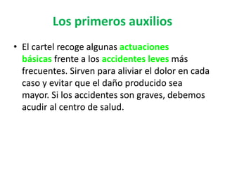 Los primeros auxilios
• El cartel recoge algunas actuaciones
básicas frente a los accidentes leves más
frecuentes. Sirven para aliviar el dolor en cada
caso y evitar que el daño producido sea
mayor. Si los accidentes son graves, debemos
acudir al centro de salud.
 