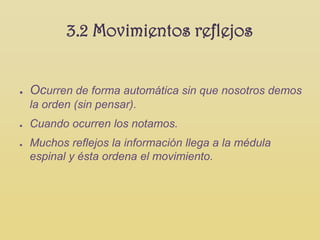 3.2 Movimientos reflejos


●   Ocurren de forma automática sin que nosotros demos
    la orden (sin pensar).
●   Cuando ocurren los notamos.
●   Muchos reflejos la información llega a la médula
    espinal y ésta ordena el movimiento.
 