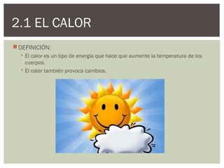 2.1 EL CALOR
 DEFINICIÓN:
   El calor es un tipo de energía que hace que aumente la temperatura de los
    cuerpos.
   El calor también provoca cambios.
 