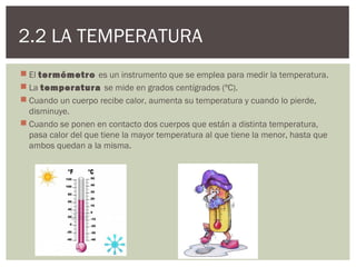 2.2 LA TEMPERATURA
 El termómetro es un instrumento que se emplea para medir la temperatura.
 La temperatura se mide en grados centígrados (ºC).
 Cuando un cuerpo recibe calor, aumenta su temperatura y cuando lo pierde,
  disminuye.
 Cuando se ponen en contacto dos cuerpos que están a distinta temperatura,
  pasa calor del que tiene la mayor temperatura al que tiene la menor, hasta que
  ambos quedan a la misma.
 