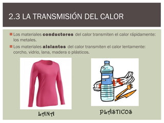 2.3 LA TRANSMISIÓN DEL CALOR

 Los materiales conductores del calor transmiten el calor rápidamente:
  los metales.
 Los materiales aislantes del calor transmiten el calor lentamente:
  corcho, vidrio, lana, madera o plásticos.




             LANA                          PLÁSTICOS
 