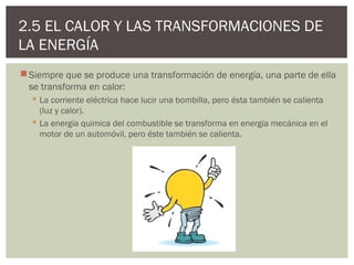 2.5 EL CALOR Y LAS TRANSFORMACIONES DE
LA ENERGÍA
 Siempre que se produce una transformación de energía, una parte de ella
  se transforma en calor:
   La corriente eléctrica hace lucir una bombilla, pero ésta también se calienta
    (luz y calor).
   La energía química del combustible se transforma en energía mecánica en el
    motor de un automóvil, pero éste también se calienta.
 