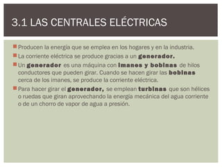 3.1 LAS CENTRALES ELÉCTRICAS

 Producen la energía que se emplea en los hogares y en la industria.
 La corriente eléctrica se produce gracias a un generador.
 Un generador es una máquina con imanes y bobinas de hilos
  conductores que pueden girar. Cuando se hacen girar las bobinas
  cerca de los imanes, se produce la corriente eléctrica.
 Para hacer girar el generador, se emplean turbinas que son hélices
  o ruedas que giran aprovechando la energía mecánica del agua corriente
  o de un chorro de vapor de agua a presión.
 