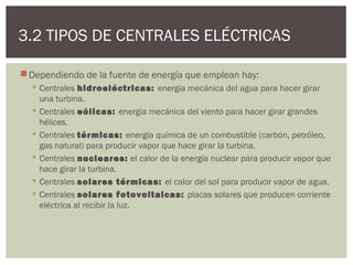 3.2 TIPOS DE CENTRALES ELÉCTRICAS

 Dependiendo de la fuente de energía que emplean hay:
   Centrales hidroeléctricas: energía mecánica del agua para hacer girar
    una turbina.
   Centrales eólicas: energía mecánica del viento para hacer girar grandes
    hélices.
   Centrales térmicas: energía química de un combustible (carbón, petróleo,
    gas natural) para producir vapor que hace girar la turbina.
   Centrales nucleares: el calor de la energía nuclear para producir vapor que
    hace girar la turbina.
   Centrales solares térmicas: el calor del sol para producir vapor de agua.
   Centrales solares fotovoltaicas: placas solares que producen corriente
    eléctrica al recibir la luz.
 
