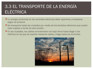 3.3 EL TRANSPORTE DE LA ENERGÍA
ELÉCTRICA
 La energía producida en las centrales eléctricas debe repartirse y emplearse
  según se produce
 Se transporta hasta las ciudades por medio de los tendidos eléctricos que suelen
  estar sujetos a torres de alta tensión.
 En las ciudades, los cables normalmente van bajo tierra hasta llegar a los
  edificios en los que se reparte mediante cables y llega hasta los enchufes.
 