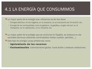 4.1 LA ENERGÍA QUE CONSUMIMOS
 La mayor parte de la energía que utilizamos es de dos tipos:
    Energía eléctrica: en los hogares, en la industria, en el transporte por ferrocarril, etc.
    Energía de los combustibles como la gasolina, el gasóleo y el gas natural: en el
     transporte, en la calefacción, en la industria, etc.


 La mayor parte de la energía que se consume en España, se produce en las
  centrales térmicas utilizando combustibles fósiles (carbón, petróleo,…)
 Este tipo de energía causa problemas como:
    Agotamiento de los recursos
    Contaminación (calentamiento global, lluvia ácida y residuos radiactivos).
 