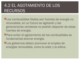 4.2 EL AGOTAMIENTO DE LOS
RECURSOS
Los combustibles fósiles son fuentes de energía no
 renovables, en un futuro se agotarán y las
 generaciones venideras no podrán disponer de estas
 fuentes de energía.
Para evitar el agotamiento de los combustibles es
 fundamental ahorrar energía.
Los gobiernos deben promover el empleo de
 energías renovables, como la solar y la eólica.
 