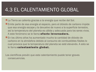 4.3 EL CALENTAMIENTO GLOBAL
 La Tierra se calienta gracias a la energía que recibe del Sol.
 Emite parte de esa energía al espacio, pero el dióxido de carbono impide
  que esa energía escape y la devuelve de nuevo a la superficie terrestre,
  así la temperatura del planeta es cálida y adecuada para los seres vivos.
  A este fenómeno se le llama efecto invernadero.
 En los último años ha aumentado mucho la cantidad de dióxido de
  carbono en la atmósfera debido al consumo de combustibles fósiles lo
  cual provoca que la temperatura del planeta se esté elevando. A esto se
  le llama calentamiento global.

Los científicos prevén que este calentamiento puede tener graves
  consecuencias.
 