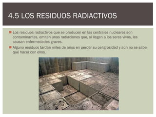 4.5 LOS RESIDUOS RADIACTIVOS
 Los residuos radiactivos que se producen en las centrales nucleares son
  contaminantes, emiten unas radiaciones que, si llegan a los seres vivos, les
  causan enfermedades graves.
 Alguno residuos tardan miles de años en perder su peligrosidad y aún no se sabe
  qué hacer con ellos.
 