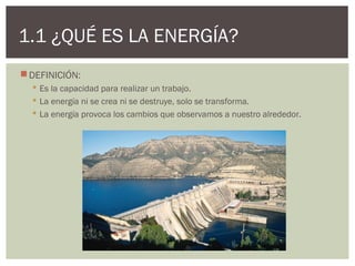 1.1 ¿QUÉ ES LA ENERGÍA?
 DEFINICIÓN:
   Es la capacidad para realizar un trabajo.
   La energía ni se crea ni se destruye, solo se transforma.
   La energía provoca los cambios que observamos a nuestro alrededor.
 