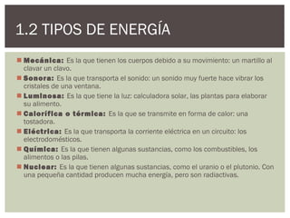 1.2 TIPOS DE ENERGÍA
 Mecánica: Es la que tienen los cuerpos debido a su movimiento: un martillo al
  clavar un clavo.
 Sonora: Es la que transporta el sonido: un sonido muy fuerte hace vibrar los
  cristales de una ventana.
 Luminosa: Es la que tiene la luz: calculadora solar, las plantas para elaborar
  su alimento.
 Calorífica o térmica: Es la que se transmite en forma de calor: una
  tostadora.
 Eléctrica: Es la que transporta la corriente eléctrica en un circuito: los
  electrodomésticos.
 Química: Es la que tienen algunas sustancias, como los combustibles, los
  alimentos o las pilas.
 Nuclear: Es la que tienen algunas sustancias, como el uranio o el plutonio. Con
  una pequeña cantidad producen mucha energía, pero son radiactivas.
 