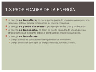 1.3 PROPIEDADES DE LA ENERGÍA
 La energía se transfiere, es decir, puede pasar de unos objetos a otros: una
  raqueta al golpear la bola, le transfiere su energía mecánica.
 La energía se puede almacenar, por ejemplo en las pilas y las baterías.
 La energía se transporta, es decir, se puede trasladar de unos lugares a
  otros: electricidad mediante cables o combustibles mediante camiones.
 La energía se transforma:
    Energía química del combustible en energía mecánica en un coche.
    Energía eléctrica en otros tipos de energía: mecánica, luminosa, sonora…
 