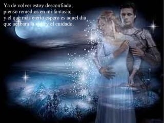 Ya de volver estoy desconfiado;
pienso remedios en mi fantasía;
y el que más cierto espero es aquel día
que acabará la vida y el cuidado.
 