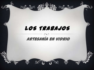 LOS TRABAJOS
Artesanía en Vidrio
 
