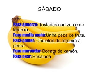 SÁBADO
●
● Pulse para añadir textoPara almorzo: Tostadas con zume de
laranxa.
Para media mañá:Unha peza de fruta.
Para comer: Chuletón de terneira a
pedra.
Para merendar: Bocata de xamón.
Para cear: Ensalada.
 