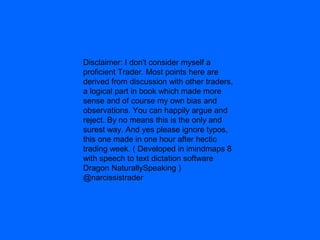 Disclaimer: I don't consider myself a
proficient Trader. Most points here are
derived from discussion with other traders,
a logical part in book which made more
sense and of course my own bias and
observations. You can happily argue and
reject. By no means this is the only and
surest way. And yes please ignore typos,
this one made in one hour after hectic
trading week. ( Developed in imindmaps 8
with speech to text dictation software
Dragon NaturallySpeaking )
@narcissistrader