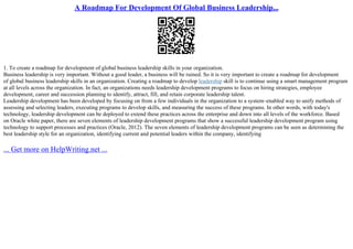 A Roadmap For Development Of Global Business Leadership...
1. To create a roadmap for development of global business leadership skills in your organization.
Business leadership is very important. Without a good leader, a business will be ruined. So it is very important to create a roadmap for development
of global business leadership skills in an organization. Creating a roadmap to develop leadership skill is to continue using a smart management program
at all levels across the organization. In fact, an organizations needs leadership development programs to focus on hiring strategies, employee
development, career and succession planning to identify, attract, fill, and retain corporate leadership talent.
Leadership development has been developed by focusing on from a few individuals in the organization to a system–enabled way to unify methods of
assessing and selecting leaders, executing programs to develop skills, and measuring the success of these programs. In other words, with today's
technology, leadership development can be deployed to extend these practices across the enterprise and down into all levels of the workforce. Based
on Oracle white paper, there are seven elements of leadership development programs that show a successful leadership development program using
technology to support processes and practices (Oracle, 2012). The seven elements of leadership development programs can be seen as determining the
best leadership style for an organization, identifying current and potential leaders within the company, identifying
... Get more on HelpWriting.net ...
 