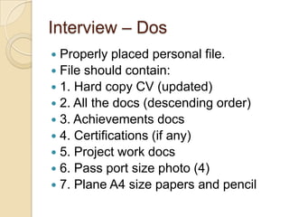 Interview – Dos
 Properly placed personal file.
 File should contain:
 1. Hard copy CV (updated)
 2. All the docs (descending order)
 3. Achievements docs
 4. Certifications (if any)
 5. Project work docs
 6. Pass port size photo (4)
 7. Plane A4 size papers and pencil
 