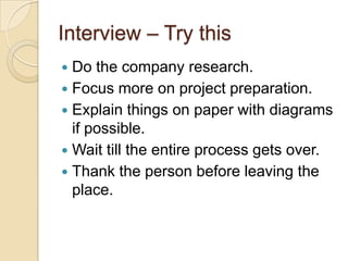 Interview – Try this
 Do the company research.
 Focus more on project preparation.
 Explain things on paper with diagrams
if possible.
 Wait till the entire process gets over.
 Thank the person before leaving the
place.
 