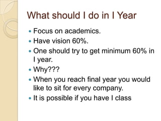 What should I do in I Year
 Focus on academics.
 Have vision 60%.
 One should try to get minimum 60% in
I year.
 Why???
 When you reach final year you would
like to sit for every company.
 It is possible if you have I class
 