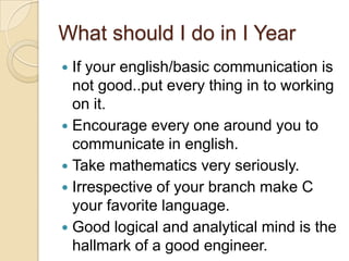 What should I do in I Year
 If your english/basic communication is
not good..put every thing in to working
on it.
 Encourage every one around you to
communicate in english.
 Take mathematics very seriously.
 Irrespective of your branch make C
your favorite language.
 Good logical and analytical mind is the
hallmark of a good engineer.
 