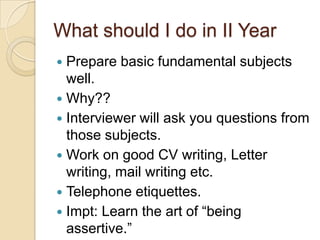 What should I do in II Year
 Prepare basic fundamental subjects
well.
 Why??
 Interviewer will ask you questions from
those subjects.
 Work on good CV writing, Letter
writing, mail writing etc.
 Telephone etiquettes.
 Impt: Learn the art of “being
assertive.”
 
