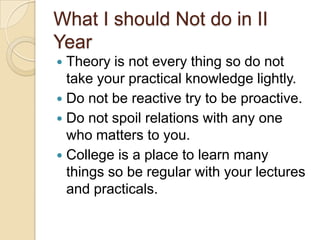 What I should Not do in II
Year
 Theory is not every thing so do not
take your practical knowledge lightly.
 Do not be reactive try to be proactive.
 Do not spoil relations with any one
who matters to you.
 College is a place to learn many
things so be regular with your lectures
and practicals.
 